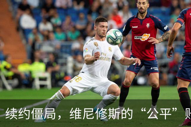 续约僵局，维尼修斯的“公平”账怎么算皇马的续约谈判桌，最近吵得有点难看